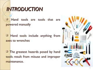 INTRODUCTIONINTRODUCTION
 Hand tools are tools that are
powered manually
 Hand tools include anything from
axes to wrenches
 The greatest hazards posed by hand
tools result from misuse and improper
maintenance.
3
 