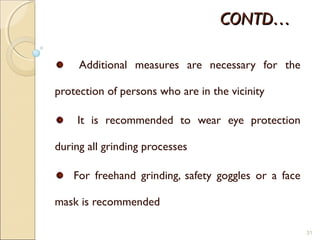 CONTD…CONTD…
Additional measures are necessary for the
protection of persons who are in the vicinity
It is recommended to wear eye protection
during all grinding processes
For freehand grinding, safety goggles or a face
mask is recommended
31
 