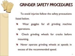 GRINDER SAFETY PROCEDURESGRINDER SAFETY PROCEDURES
To avoid injuries follow the safety precautions
listed below.
Wear goggles for all grinding machine
operations.
Check grinding wheels for cracks before
mounting.
Never operate grinding wheels at speeds in
excess of the recommended speed.
32
 