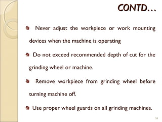 CONTD…CONTD…
Never adjust the workpiece or work mounting
devices when the machine is operating
Do not exceed recommended depth of cut for the
grinding wheel or machine.
Remove workpiece from grinding wheel before
turning machine off.
Use proper wheel guards on all grinding machines.
34
 
