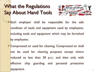 What the RegulationsWhat the Regulations
Say About Hand ToolsSay About Hand Tools
Each employer shall be responsible for the safe
condition of tools and equipment used by employees,
including tools and equipment which may be furnished
by employees.
Compressed air used for cleaning. Compressed air shall
not be used for cleaning purposes except where
reduced to less than 30 p.s.i. and then only with
effective chip guarding and personal protective
equipment. 4
 