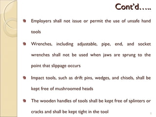 Cont’d…..Cont’d…..
Employers shall not issue or permit the use of unsafe hand
tools
Wrenches, including adjustable, pipe, end, and socket
wrenches shall not be used when jaws are sprung to the
point that slippage occurs
Impact tools, such as drift pins, wedges, and chisels, shall be
kept free of mushroomed heads
The wooden handles of tools shall be kept free of splinters or
cracks and shall be kept tight in the tool 5
 