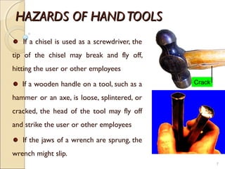 HAZARDS OF HANDTOOLSHAZARDS OF HANDTOOLS
If a chisel is used as a screwdriver, the
tip of the chisel may break and fly off,
hitting the user or other employees
If a wooden handle on a tool, such as a
hammer or an axe, is loose, splintered, or
cracked, the head of the tool may fly off
and strike the user or other employees
If the jaws of a wrench are sprung, the
wrench might slip.
7
Crack
 
