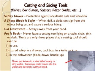 Cutting and Slicing ToolsCutting and Slicing Tools
(Knives, Box Cutters, Scissors, Razor Blades, etc…)(Knives, Box Cutters, Scissors, Razor Blades, etc…)
Safety Gloves – Protection against accidental cuts and vibration
A Sharp Blade Is Safer – When dull, a blade can slip from the
object being cut and cause a serious injury.
Cut Downward – Always away from your hand.
Put It Back – Never leave a cutting tool lying on a table, chair, sink
or desk. There are only three places that a cutting tool should
ever be
1) in use,
2) stored safely in a drawer, tool box, in a knife rack, or,
3) in the dishwasher (blade down, handle up)
8
Never put knives in a sink full of soapy or
dirty water. Someone could reach into the
water and severely cut their hand.
 
