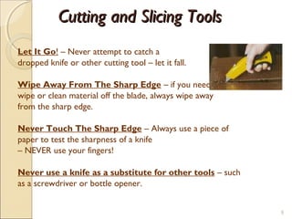 Cutting and Slicing ToolsCutting and Slicing Tools
Let It Go! – Never attempt to catch a
dropped knife or other cutting tool – let it fall.
Wipe Away From The Sharp Edge – if you need to
wipe or clean material off the blade, always wipe away
from the sharp edge.
Never Touch The Sharp Edge – Always use a piece of
paper to test the sharpness of a knife
– NEVER use your fingers!
Never use a knife as a substitute for other tools – such
as a screwdriver or bottle opener.
9
 
