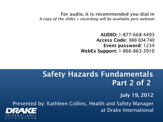 For audio, it is recommended you dial in
           A copy of the slides + recording will be available post webinar



                                        AUDIO: 1-877-668-4493
                                      Access Code:  666 634 740
                                         Event password: 1234
                                 WebEx Support: 1-866-863-3910




            Safety Hazards Fundamentals
                              Part 2 of 2
                                                       July 19, 2012
Presented by: Kathleen Collins, Health and Safety Manager
                                     at Drake International
 