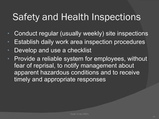 Safety and Health Inspections Conduct regular (usually weekly) site inspections  Establish daily work area inspection procedures  Develop and use a checklist Provide a reliable system for employees, without fear of reprisal, to notify management about apparent hazardous conditions and to receive timely and appropriate responses Guide To the OSHA 
