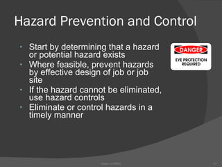 Hazard Prevention and Control Start by determining that a hazard or potential hazard exists Where feasible, prevent hazards by effective design of job or job site  If the hazard cannot be eliminated, use hazard controls Eliminate or control hazards in a timely manner    Guide to OSHA 