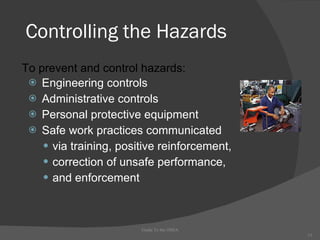 Controlling the Hazards Engineering controls Administrative controls Personal protective equipment Safe work practices communicated via training, positive reinforcement, correction of unsafe performance, and enforcement Guide To the OSHA To prevent and control hazards: 