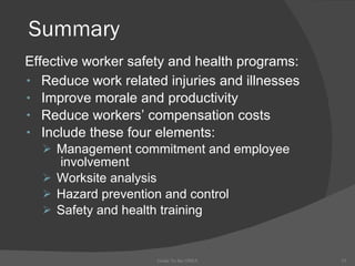 Summary Reduce work related injuries and illnesses Improve morale and productivity Reduce workers’ compensation costs Include these four elements: Management commitment and employee  involvement Worksite analysis Hazard prevention and control Safety and health training Guide To the OSHA Effective worker safety and health programs: 