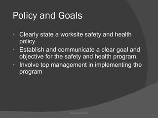 Policy and Goals Clearly state a worksite safety and health policy Establish and communicate a clear goal and objective for the safety and health program  Involve top management in implementing the program Guide To the OSHA 