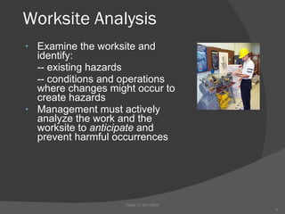 Worksite Analysis Examine the worksite and identify: -- existing hazards -- conditions and operations where changes might occur to create hazards Management must actively analyze the work and the worksite to  anticipate  and prevent harmful occurrences Guide To the OSHA 