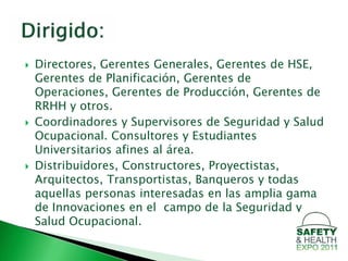    Directores, Gerentes Generales, Gerentes de HSE,
    Gerentes de Planificación, Gerentes de
    Operaciones, Gerentes de Producción, Gerentes de
    RRHH y otros.
   Coordinadores y Supervisores de Seguridad y Salud
    Ocupacional. Consultores y Estudiantes
    Universitarios afines al área.
   Distribuidores, Constructores, Proyectistas,
    Arquitectos, Transportistas, Banqueros y todas
    aquellas personas interesadas en las amplia gama
    de Innovaciones en el campo de la Seguridad y
    Salud Ocupacional.
 