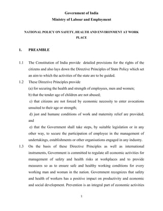 1
Government of India
Ministry of Labour and Employment
NATIONAL POLICY ON SAFETY, HEALTH AND ENVIRONMENT AT WORK
PLACE
1. PREAMBLE
1.1 The Constitution of India provide detailed provisions for the rights of the
citizens and also lays down the Directive Principles of State Policy which set
an aim to which the activities of the state are to be guided.
1.2 These Directive Principles provide
(a) for securing the health and strength of employees, men and women;
b) that the tender age of children are not abused;
c) that citizens are not forced by economic necessity to enter avocations
unsuited to their age or strength;
d) just and humane conditions of work and maternity relief are provided;
and
e) that the Government shall take steps, by suitable legislation or in any
other way, to secure the participation of employee in the management of
undertakings, establishments or other organisations engaged in any industry.
1.3 On the basis of these Directive Principles as well as international
instruments, Government is committed to regulate all economic activities for
management of safety and health risks at workplaces and to provide
measures so as to ensure safe and healthy working conditions for every
working man and woman in the nation. Government recognizes that safety
and health of workers has a positive impact on productivity and economic
and social development. Prevention is an integral part of economic activities
 