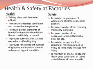 Health & Safety at Factories
Health                                   Safety
 To keep clean and free from             To prohibit employment of
    effluvia                                 women and children near cotton
   To maintain adequate ventilation         openers
    and reasonable temperature              To protect workers from repairing
   To ensure proper standards of            machinery in motion
    humidification where humidity in        To protect workers from
    the air is artificially increased        dangerous fumes, inflammable
   To provide sufficient and suitable       dust, gas etc.
    natural or artificial lighting          To prohibit any person from
   To provide for a sufficient number       carrying or moving any load so
    of spitoons and maintain them in         heavy as to be likely to cause him
    a clean and hygenic condition.           injury
                                            To maintain all chains, hoists and
                                             lifts in good conditions, of sound
                                             material to work on safe mode.
 