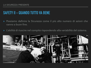 LA SICUREZZA PRESENTE
SAFETY II - QUANDO TUTTO VA BENE
▸ Possiamo deﬁnire la Sicurezza come il più alto numero di azioni che
vanno a buon ﬁne.
▸ L’abilità di riuscire nel compito rispondendo alla variabilità del sistema.
 