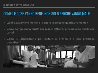 IL NOSTRO ATTEGGIAMENTO
COME LE COSE VANNO BENE, NON SOLO PERCHÉ VANNO MALE
▸ Quali adattamenti mettono in opera le persone quotidianamente?
▸ Come compensano quello che manca (attrezzi, procedure) o quello che
varia?
▸ Come si organizzano per evitare o prevenire i loro problemi
quotidiani?
 