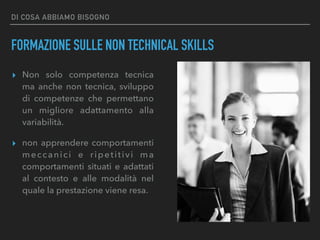 DI COSA ABBIAMO BISOGNO
FORMAZIONE SULLE NON TECHNICAL SKILLS
▸ Non solo competenza tecnica
ma anche non tecnica, sviluppo
di competenze che permettano
un migliore adattamento alla
variabilità.
▸ non apprendere comportamenti
meccanici e ripetitivi ma
comportamenti situati e adattati
al contesto e alle modalità nel
quale la prestazione viene resa.
 