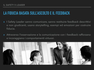 IL SAFETY II LEADER
LA FIDUCIA BASATA SULL’ASCOLTO E IL FEEDBACK
▸ I Safety Leader sanno comunicare, sanno restituire feedback descrittivi
e non giudicanti, usano storytelling, esempi ed emozioni per costruire
ﬁducia.
▸ Attraverso l’osservazione e la comunicazione con i feedback rafforzano
e incoraggiano i comportamenti virtuosi.
 
