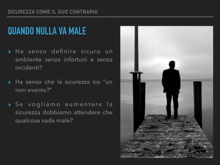 SICUREZZA COME IL SUO CONTRARIO
QUANDO NULLA VA MALE
▸ Ha senso deﬁnire sicuro un
ambiente senza infortuni e senza
incidenti?
▸ Ha senso che la sicurezza sia “un
non evento?”
▸ Se vogliamo aumentare la
sicurezza dobbiamo attendere che
qualcosa vada male?
 