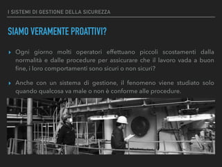 I SISTEMI DI GESTIONE DELLA SICUREZZA
SIAMO VERAMENTE PROATTIVI?
▸ Ogni giorno molti operatori effettuano piccoli scostamenti dalla
normalità e dalle procedure per assicurare che il lavoro vada a buon
ﬁne, i loro comportamenti sono sicuri o non sicuri?
▸ Anche con un sistema di gestione, il fenomeno viene studiato solo
quando qualcosa va male o non è conforme alle procedure.
 