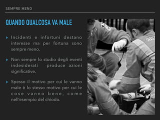 SEMPRE MENO
QUANDO QUALCOSA VA MALE
▸ Incidenti e infortuni destano
interesse ma per fortuna sono
sempre meno.
▸ Non sempre lo studio degli eventi
indesiderati produce azioni
signiﬁcative.
▸ Spesso il motivo per cui le vanno
male è lo stesso motivo per cui le
c o s e v a n n o b e n e , c o m e
nell’esempio del chiodo.
 