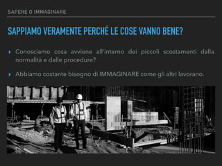 SAPERE O IMMAGINARE
SAPPIAMO VERAMENTE PERCHÉ LE COSE VANNO BENE?
▸ Conosciamo cosa avviene all’interno dei piccoli scostamenti dalla
normalità e dalle procedure?
▸ Abbiamo costante bisogno di IMMAGINARE come gli altri lavorano.
 