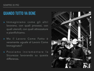 SEMPRE DI PIÙ
QUANDO TUTTO VA BENE
▸ Immaginiamo come gli altri
lavorano, con quali processi, con
quali utensili, con quali attrezzature
e pianiﬁchiamo.
▸ Ma il Lavoro Come Fatto è
veramente uguale al Lavoro Come
Immaginato?
▸ Po s s i a m o i n c r e m e n t a r e l a
Sicurezza lavorando su questa
differenza.
 