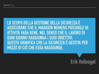 LO SCOPO DELLA GESTIONE DELLA SICUREZZA È
ASSICURARE CHE IL MAGGIOR NUMERO POSSIBILE DI
ATTIVITÀ VADA BENE, NEL SENSO CHE IL LAVORO DI
OGNI GIORNO RAGGIUNGA I SUOI OBIETTIVI.
QUESTO SIGNIFICA CHE LA SICUREZZA È GESTITA PER
MEZZO DI CIÒ CHE ESSA RAGGIUNGE.
Erik Hollnagel
SAFETY II
 