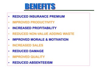 • REDUCED INSURANCE PREMIUM
• IMPROVED PRODUCTIVITY
• INCREASED PROFITABILITY
• REDUCED NON-VALUE ADDING WASTE
• IMPROVED MORALE & MOTIVATION
• INCREASED SALES
• REDUCED DAMAGE
• IMPROVED QUALITY
• REDUCED ABSENTEEISM
 