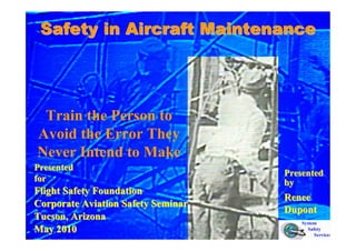 Safety in Aircraft Maintenance
Safety in Aircraft Maintenance
Train the Person to
Avoid the Error They
Never Intend to Make
Presented
Presented
for
for
Flight Safety Foundation
Flight Safety Foundation
Corporate Aviation Safety Seminar
Corporate Aviation Safety Seminar
Tucson, Arizona
Tucson, Arizona
May 2010
May 2010
Presented
Presented
by
by
Renee
Renee
Dupont
Dupont
 