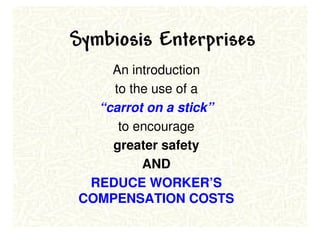 Symbiosis Enterprises
    An introduction
    to the use of a
  “carrot on a stick”
     to encourage
    greater safety
         AND
 REDUCE WORKER’S
COMPENSATION COSTS
 