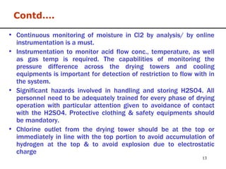 Continuous monitoring of moisture in Cl2 by analysis/ by online instrumentation is a must. Instrumentation to monitor acid flow conc., temperature, as well as gas temp is required. The capabilities of monitoring the pressure difference across the drying towers and cooling equipments is important for detection of restriction to flow with in the system. Significant hazards involved in handling and storing H2SO4. All personnel need to be adequately trained for every phase of drying operation with particular attention given to avoidance of contact with the H2SO4. Protective clothing & safety equipments should be mandatory. Chlorine outlet from the drying tower should be at the top or immediately in line with the top portion to avoid accumulation of hydrogen at the top & to avoid explosion due to electrostatic charge Contd…. 