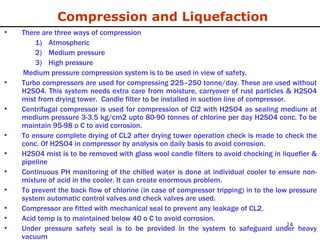 Compression and Liquefaction There are three ways of compression Atmospheric Medium pressure High pressure Medium pressure compression system is to be used in view of safety. Turbo compressors are used for compressing 225–250 tonne/day. These are used without H2SO4. This system needs extra care from moisture, carryover of rust particles & H2SO4 mist from drying tower.  Candle filter to be installed in suction line of compressor. Centrifugal compressor is used for compression of Cl2 with H2SO4 as sealing medium at medium pressure 3-3.5 kg/cm2 upto 80-90 tonnes of chlorine per day H2SO4 conc. To be maintain 95-98 o C to avid corrosion. To ensure complete drying of CL2 after drying tower operation check is made to check the conc. Of H2SO4 in compressor by analysis on daily basis to avoid corrosion. H2SO4 mist is to be removed with glass wool candle filters to avoid chocking in liquefier & pipeline Continuous PH monitoring of the chilled water is done at individual cooler to ensure non-mixture of acid in the cooler. It can create enormous problem. To prevent the back flow of chlorine (in case of compressor tripping) in to the low pressure system automatic control valves and check valves are used. Compressor are fitted with mechanical seal to prevent any leakage of CL2. Acid temp is to maintained below 40 o C to avoid corrosion. Under pressure safety seal is to be provided in the system to safeguard under heavy vacuum 
