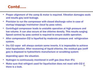 Contd….. Proper alignment of the comp & motor is required. Vibration damages seals and results gas/acid leakage. Provision to run the compressor with closed discharge valve in case of startup/stoppage/maintainer (local by pass valve). Centrifugal compressor leads to unstable operation at high pressure and low volume. It can also occurs at low chlorine density. This results surging. Speed control/by pass control is required to ensure stable operation. After compression Cl2 is liquefied by moderate pressure and  refrigeration system. Dry Cl2 vapor  will always contain some innerts. It is impossible to achieve total liquefaction. After recovering of liquid chlorine, the residual gas (sniff gas) is disposed to hydrochloric manufacture or scrubbing system depending upon   the situation.   Hydrogen is continuously monitored in sniff gas (less than 4%) Make sure that refrigent used for liquefaction does not react with Cl2 if there is a leak.  
