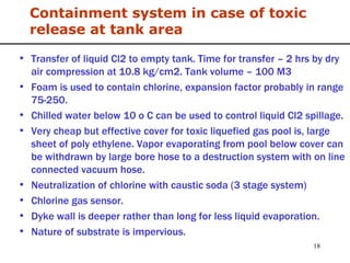 Containment system in case of toxic release at tank area Transfer of liquid Cl2 to empty tank. Time for transfer – 2 hrs by dry air compression at 10.8 kg/cm2. Tank volume – 100 M3 Foam is used to contain chlorine, expansion factor probably in range 75-250.  Chilled water below 10 o C can be used to control liquid Cl2 spillage. Very cheap but effective cover for toxic liquefied gas pool is, large sheet of poly ethylene. Vapor evaporating from pool below cover can be withdrawn by large bore hose to a destruction system with on line connected vacuum hose. Neutralization of chlorine with caustic soda (3 stage system) Chlorine gas sensor. Dyke wall is deeper rather than long for less liquid evaporation. Nature of substrate is impervious. 
