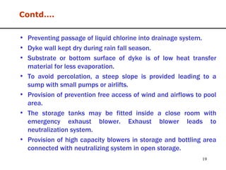 Preventing passage of liquid chlorine into drainage system. Dyke wall kept dry during rain fall season. Substrate or bottom surface of dyke is of low heat transfer material for less evaporation. To avoid percolation, a steep slope is provided leading to a sump with small pumps or airlifts.  Provision of prevention free access of wind and airflows to pool area. The storage tanks may be fitted inside a close room with emergency exhaust blower. Exhaust blower leads to neutralization system.  Provision of high capacity blowers in storage and bottling area connected with neutralizing system in open storage. Contd…. 