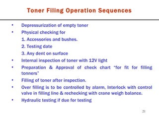 Toner Filing Operation Sequences Depressurization of empty toner Physical checking for 1. Accessories and bushes. 2. Testing date 3. Any dent on surface Internal inspection of toner with 12V light Preparation & Approval of check chart “for fit for filling tonners” Filling of toner after inspection. Over filling is to be controlled by alarm, Interlock with control valve in filling line & rechecking with crane weigh balance. Hydraulic testing if due for testing 