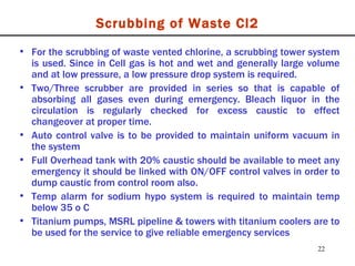 Scrubbing of Waste Cl2 For the scrubbing of waste vented chlorine, a scrubbing tower system is used. Since in Cell gas is hot and wet and generally large volume and at low pressure, a low pressure drop system is required. Two/Three scrubber are provided in series so that is capable of absorbing all gases even during emergency. Bleach liquor in the circulation is regularly checked for excess caustic to effect changeover at proper time. Auto control valve is to be provided to maintain uniform vacuum in the system Full Overhead tank with 20% caustic should be available to meet any emergency it should be linked with ON/OFF control valves in order to dump caustic from control room also. Temp alarm for sodium hypo system is required to maintain temp below 35 o C Titanium pumps, MSRL pipeline & towers with titanium coolers are to be used for the service to give reliable emergency services  