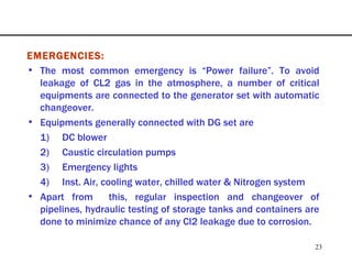 EMERGENCIES: The most common emergency is “Power failure”. To avoid leakage of CL2 gas in the atmosphere, a number of critical equipments are connected to the generator set with automatic changeover.  Equipments generally connected with DG set are 1) DC blower 2) Caustic circulation pumps 3) Emergency lights 4) Inst. Air, cooling water, chilled water & Nitrogen system Apart from  this, regular inspection and changeover of pipelines, hydraulic testing of storage tanks and containers are done to minimize chance of any Cl2 leakage due to corrosion. 