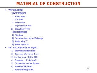 MATERIAL OF CONSTRUCTION WET CHLORINE LOW PRESSURE 1) Stone ware  2)  Porcelain 3) hard rubber 4) Unplasticised PVC   5)  Glass fiber (FRP) HIGH PRESSURE 1) Titanium 2) Tantalum inert up to 150 deg.c 3) Haste alloy ‘C’ 4) Monel metal ‘B’ DRY CHLORINE GAS OR LIQUID   1)  Seamless carbon steel   2)  Corrosion allowance 1 mm 3)  Service temp –35 to 650c   4)  Pressure-  19.9 kg/cm2    5)  Tounge and groove flanges   6)  Gaskets-CAF/Lead   7)  Nut Bolts-Alloy Steel. 