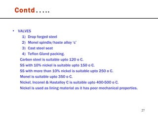 Contd ….. VALVES 1)  Drop forged steel 2)  Monel spindle/haste alloy ‘c’ 3)  Cast steel seat 4)  Teflon Gland packing. Carbon steel is suitable upto 120 o C.  SS with 10% nickel is suitable upto 150 o C. SS with more than 10% nickel is suitable upto 250 o C. Monel is suitable upto 350 o C. Nickel, Inconel & Hastalloy C is suitable upto 400-500 o C. Nickel is used as lining material as it has poor mechanical properties. 