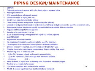 DESIGN: Piping arrangements simple with min. flange joints/ screwed joints Above ground layout Well supported and adequately sloped Expansion vessel in liqcl2(20% vol) Min 20 mm pipe diameter to be utilized Lines cleanly labeled and painted as per color code (yellow) Linseed oil and graphite,linseed oil and white lead ,litharge and glycerin can be used for permanent joint. Seamless schedule 80 pipeline upto 6 inches above that schedule 40 is acceptable  Regular NDT testing of chlorine pipeline Velocity to be maintained 2 m/sec 100% stress relieving & radiography for liquid Cl2 service pipeline MAINTENANCE: All pipelines are to be cleaned. No oil/grease/hydrocarbon/alcohol is to be used for cleaning Cleaning can be done with trichlorethylene /carbontetrachloride Chlorine line can be washed, steam heated and dried before use Chlorine lines to be hydro tested before drying (Dry Air –400c Dew point) After drying lines to be tested with 1)Dry Air-/nitrogen - check for leak with soap solution 3)Dry Air + chlorine - check leakage with Ammonia solution 4)chlorine  - DO  - Never attempt to repair leak by welding until all chlorine has been purged. The line to be retested after repair Contact of Ammonia with Brass is to be avoided All old  & unused pipelines must be identified and removed. PIPING DESIGN/MAINTENANCE 