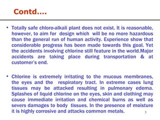 Totally safe chloro-alkali plant does not exist. It is reasonable, however, to aim for  design which  will be no more hazardous than the general run of human activity. Experience show that considerable progress has been made towards this goal. Yet the accidents involving chlorine still feature in the world.Major accidents are taking place during transportation & at customer’s end. Chlorine is extremely irritating to the mucous membranes, the eyes and the  respiratory tract. In extreme cases lung tissues may be attacked resulting in pulmonary edema. Splashes of liquid chlorine on the eyes, skin and clothing may cause immediate irritation and chemical burns as well as severs damages to body  tissues. In the presence of moisture it is highly corrosive and attacks common metals. Contd…. 