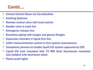 Contd…. Central Control Room for Co-ordination Earthing Systems. Remote control valve with local control Double valve in each line Emergency release line Seamless piping with tongue and groves flanges. Expansion chamber in liquid CL2 line. 100% instrumentation control in CL2 system manufacture Competent persons to handle liquid Cl2 system approved by CCE Liquid Cl2 tank insulated with 75 MM thick thermocole insulation and cladded with Aluminum sheet Flame proof lights 