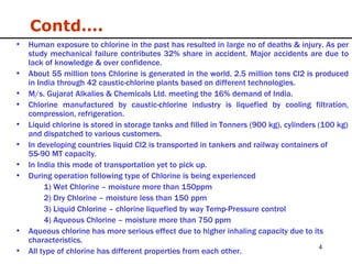 Human exposure to chlorine in the past has resulted in large no of deaths & injury. As per study mechanical failure contributes 32% share in accident. Major accidents are due to lack of knowledge & over confidence. About 55 million tons Chlorine is generated in the world. 2.5 million tons Cl2 is produced in India through 42 caustic-chlorine plants based on different technologies. M/s. Gujarat Alkalies & Chemicals Ltd. meeting the 16% demand of India. Chlorine manufactured by caustic-chlorine industry is liquefied by cooling filtration, compression, refrigeration. Liquid chlorine is stored in storage tanks and filled in Tonners (900 kg), cylinders (100 kg) and dispatched to various customers. In developing countries liquid Cl2 is transported in tankers and railway containers of 55-90 MT capacity. In India this mode of transportation yet to pick up.  During operation following type of Chlorine is being experienced 1) Wet Chlorine – moisture more than 150ppm 2) Dry Chlorine – moisture less than 150 ppm 3) Liquid Chlorine – chlorine liquefied by way Temp-Pressure control 4) Aqueous Chlorine – moisture more than 750 ppm Aqueous chlorine has more serious effect due to higher inhaling capacity due to its characteristics. All type of chlorine has different properties from each other. Contd…. 