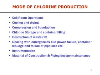 MODE OF CHLORINE PRODUCTION Cell Room Operations Cooling and drying Compression and liquefaction  Chlorine Storage and container filling Destruction of waste Cl2 Dealing with emergencies like power failure, container leakage and failure of pipelines etc. Instrumentation Material of Construction & Piping design/maintenance 