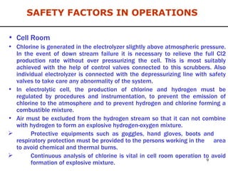 Cell Room Chlorine is generated in the electrolyzer slightly above atmospheric pressure. In the event of down stream failure it is necessary to relieve the full Cl2 production rate without over pressurizing the cell. This is most suitably achieved with the help of control valves connected to this scrubbers. Also individual electrolyzer is connected with the depressurizing line with safety valves to take care any abnormality of the system.  In electrolytic cell, the production of chlorine and hydrogen must be regulated by procedures and instrumentation, to prevent the emission of chlorine to the atmosphere and to prevent hydrogen and chlorine forming a combustible mixture. Air must be excluded from the hydrogen stream so that it can not combine with hydrogen to form an explosive hydrogen-oxygen mixture. Protective equipments such as goggles, hand gloves, boots and  respiratory protection must be provided to the persons working in the  area to avoid chemical and thermal burns. Continuous analysis of chlorine is vital in cell room operation to avoid  formation of explosive mixture. SAFETY FACTORS IN OPERATIONS 