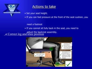 Set your seat height. If you can feel pressure at the front of the seat cushion, you  need a footrest If you cannot sit fully back in the seat, you need to  adjust the backrest assembly. Actions to take  Correct leg and knee position 