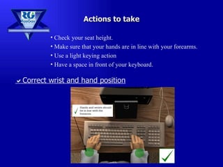 Check your seat height. Make sure that your hands are in line with your forearms. Use a light keying action Have a space in front of your keyboard. Actions to take  Correct wrist and hand position 
